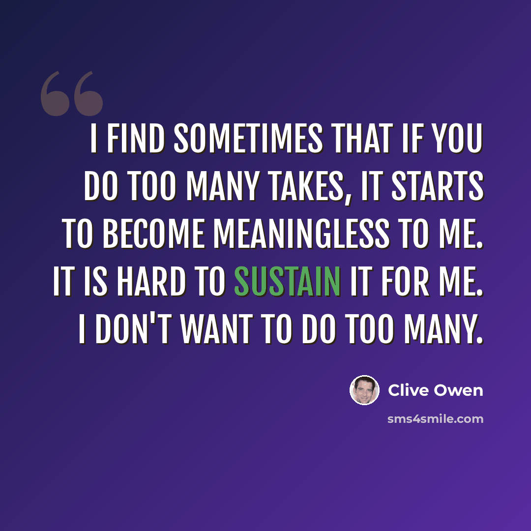 “I find sometimes that if you do too many takes, it starts to become meaningless to me. It is hard to sustain it for me. I don't want to do too many.” quote by Clive Owen