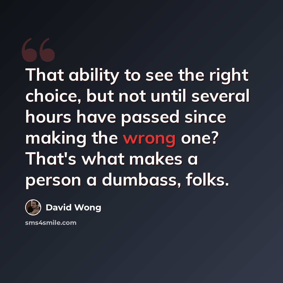 “That ability to see the right choice, but not until several hours have passed since making the wrong one? That's what makes a person a dumbass, folks.” quote by David Wong