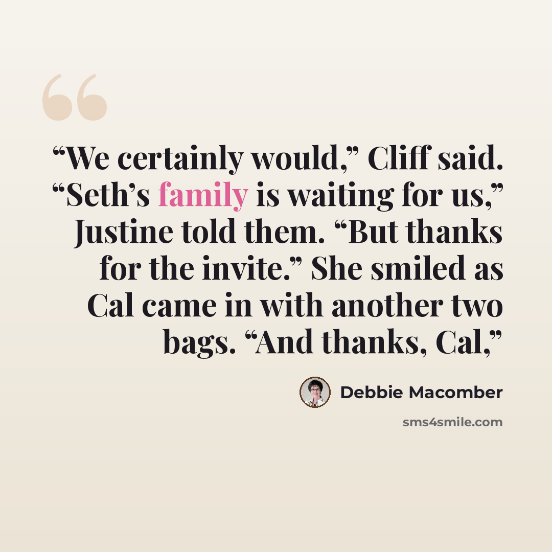 “We certainly would,” Cliff said. “Seth’s family is waiting for us,” Justine told them. “But thanks for the invite.” She smiled as Cal came in with another two bags. “And thanks, Cal,” quote by Debbie Macomber