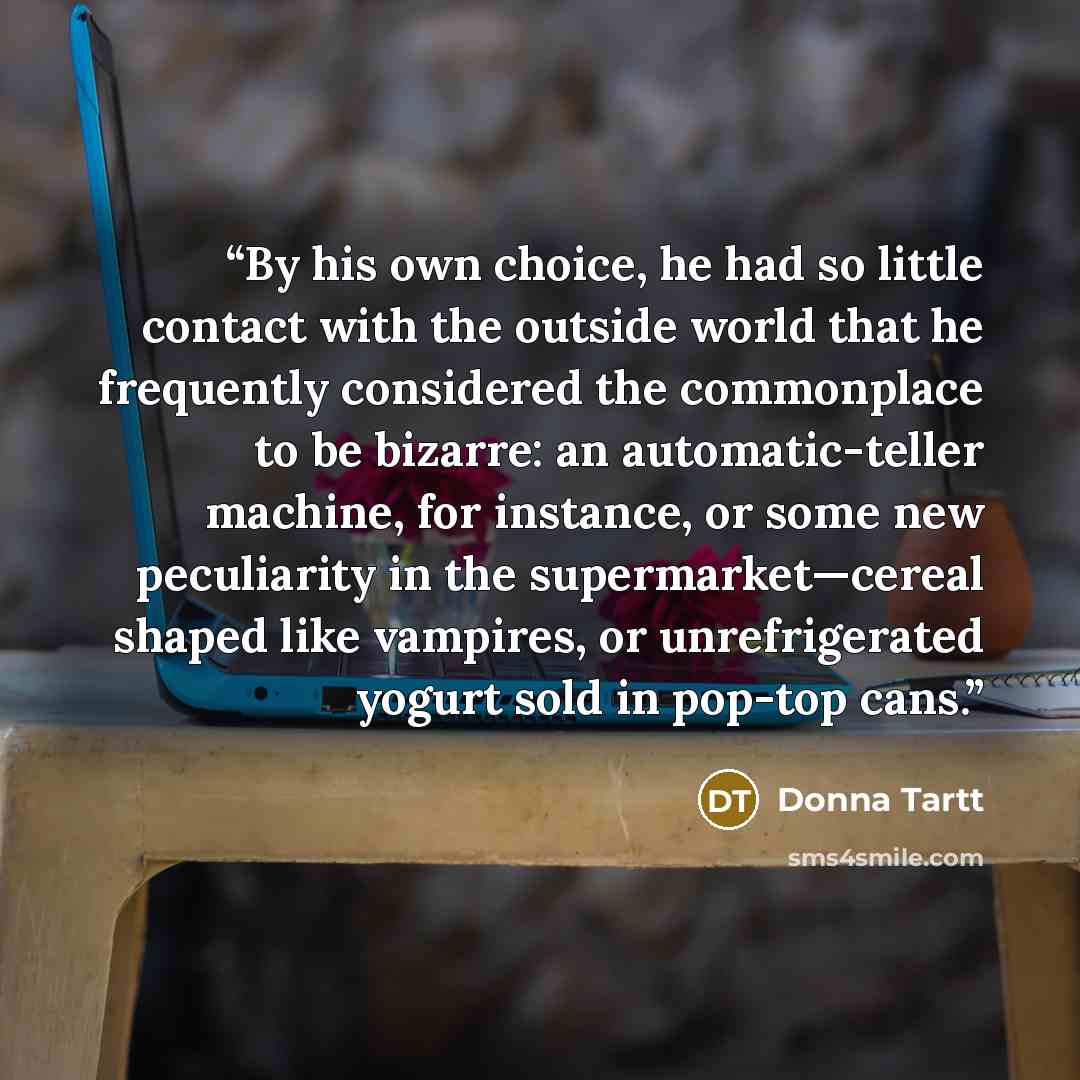 “By his own choice, he had so little contact with the outside world that he frequently considered the commonplace to be bizarre: an automatic-teller machine, for instance, or some new peculiarity in the supermarket—cereal shaped like vampires, or unrefrigerated yogurt sold in pop-top cans.” quote by Donna Tartt