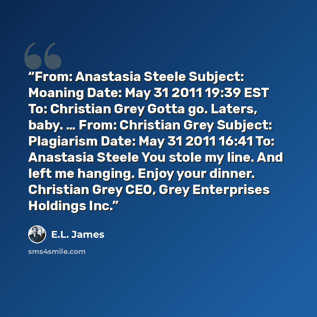 “From: Anastasia Steele Subject: Moaning Date: May 31 2011 19:39 EST To: Christian Grey Gotta go. Laters, baby. … From: Christian Grey Subject: Plagiarism Date: May 31 2011 16:41 To: Anastasia Steele You stole my line. And left me hanging. Enjoy your dinner. Christian Grey CEO, Grey Enterprises…” quote by E.L. James
