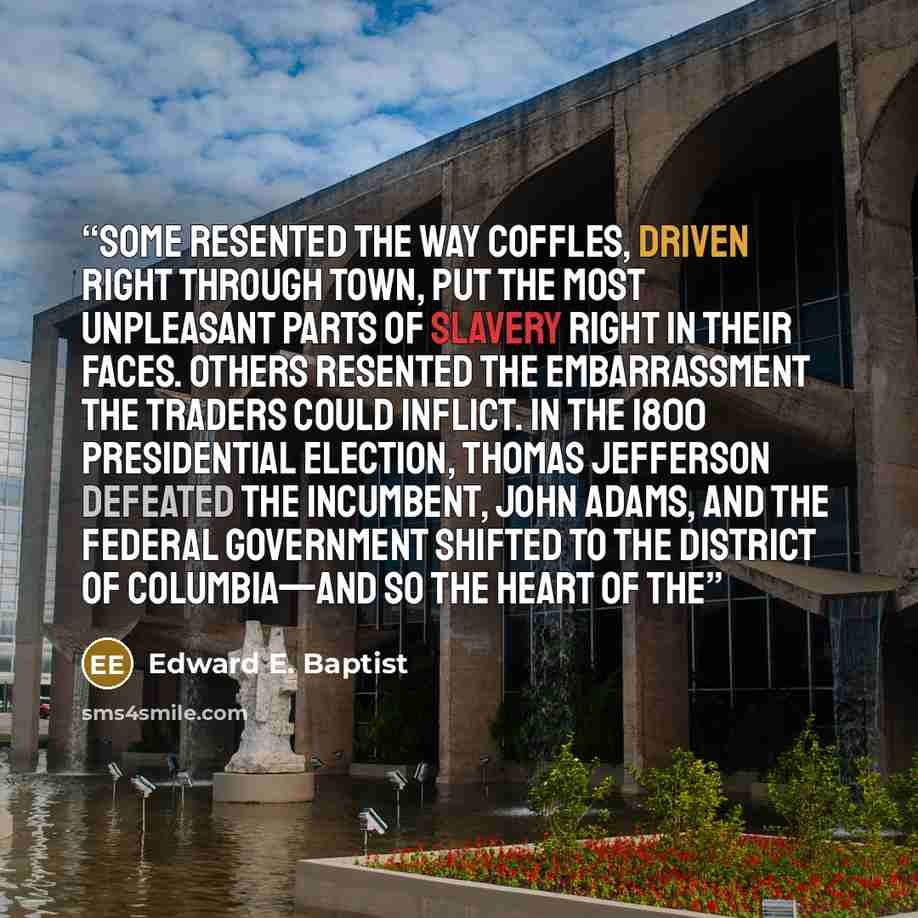 “Some resented the way coffles, driven right through town, put the most unpleasant parts of slavery right in their faces. Others resented the embarrassment the traders could inflict. In the 1800 presidential election, Thomas Jefferson defeated the incumbent, John Adams, and the federal government…” quote by Edward E. Baptist
