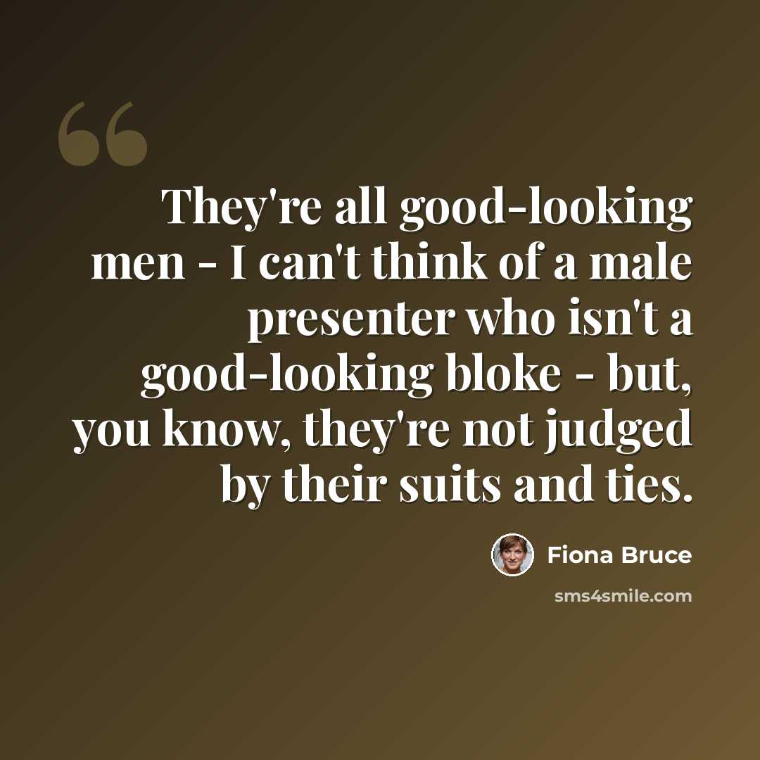 “They're all good-looking men - I can't think of a male presenter who isn't a good-looking bloke - but, you know, they're not judged by their suits and ties.” quote by Fiona Bruce