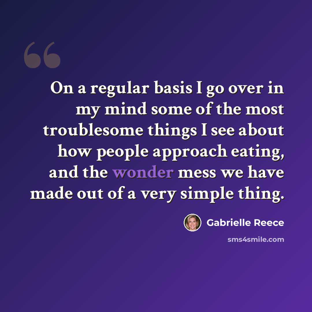 “On a regular basis I go over in my mind some of the most troublesome things I see about how people approach eating, and the wonder mess we have made out of a very simple thing.” quote by Gabrielle Reece