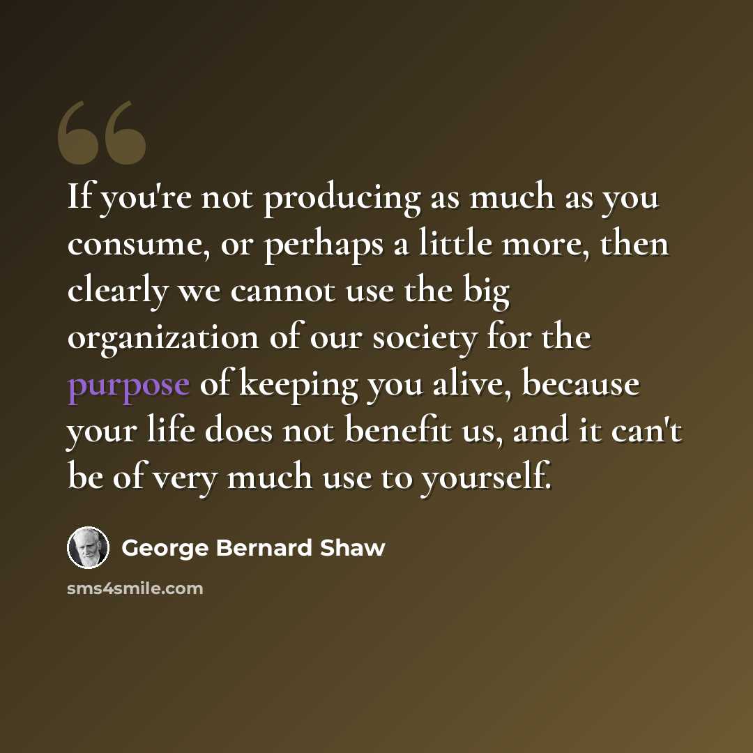 “If you're not producing as much as you consume, or perhaps a little more, then clearly we cannot use the big organization of our society for the purpose of keeping you alive, because your life does not benefit us, and it can't be of very much use to yourself.” quote by George Bernard Shaw