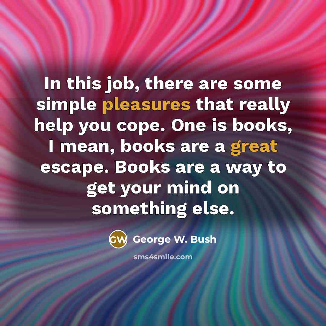 “In this job, there are some simple pleasures that really help you cope. One is books, I mean, books are a great escape. Books are a way to get your mind on something else.” quote by George W. Bush