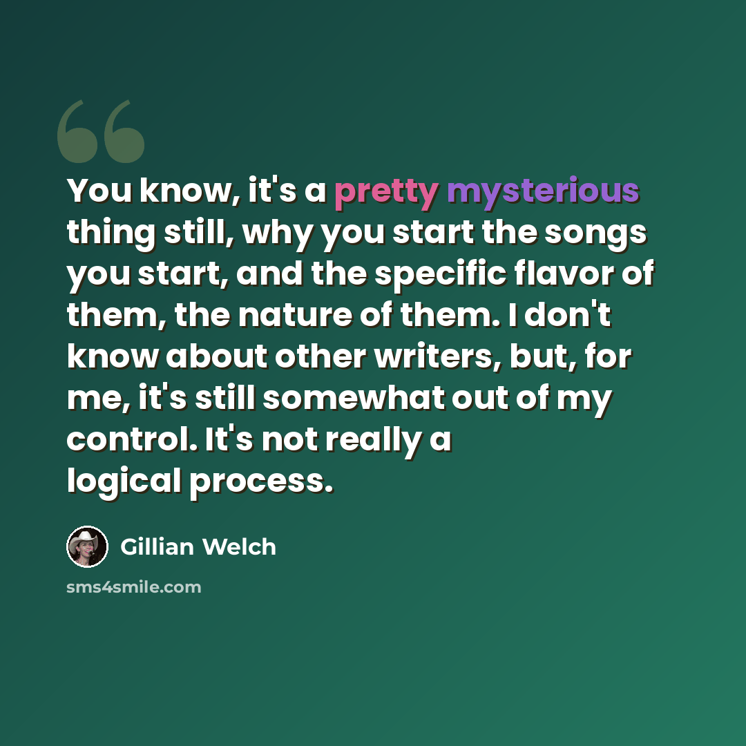 “You know, it's a pretty mysterious thing still, why you start the songs you start, and the specific flavor of them, the nature of them. I don't know about other writers, but, for me, it's still somewhat out of my control. It's not really a logical process.” quote by Gillian Welch