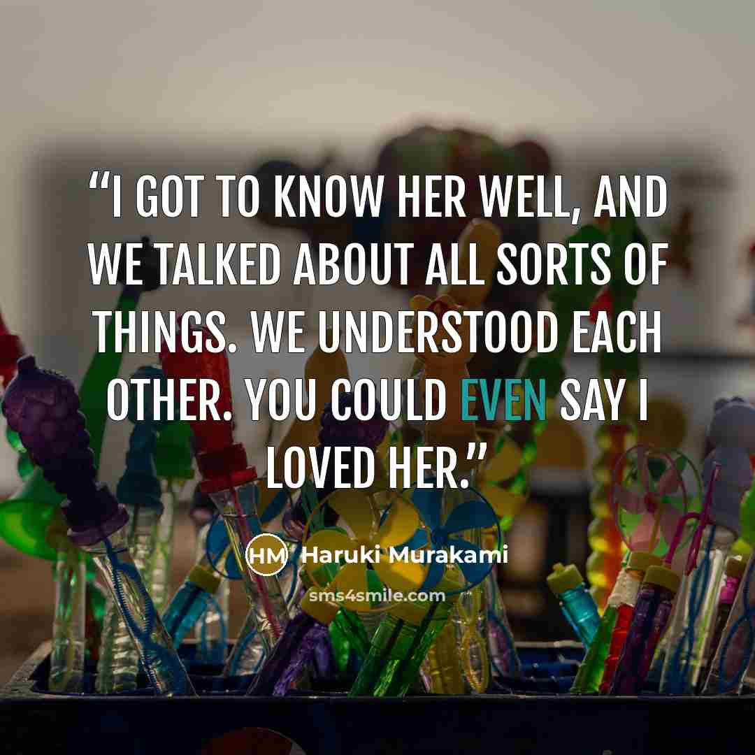 “I got to know her well, and we talked about all sorts of things. We understood each other. You could even say I loved her.” quote by Haruki Murakami