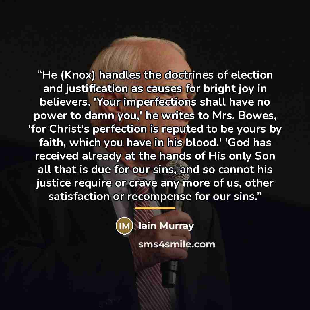 “He (Knox) handles the doctrines of election and justification as causes for bright joy in believers. 'Your imperfections shall have no power to damn you,' he writes to Mrs. Bowes, 'for Christ's perfection is reputed to be yours by faith, which you have in his blood.' 'God has received already at…” quote by Iain Murray