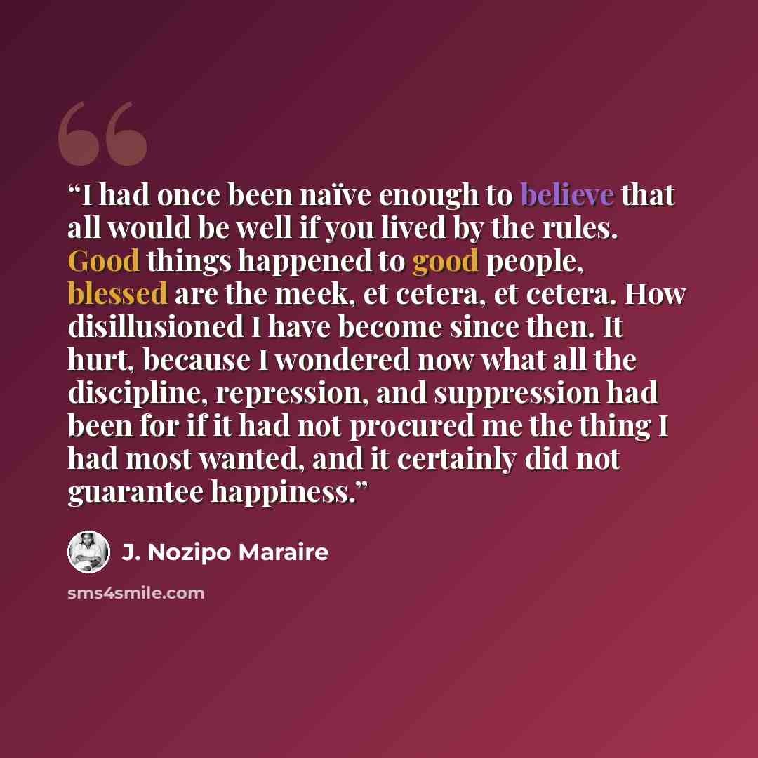 “I had once been naïve enough to believe that all would be well if you lived by the rules. Good things happened to good people, blessed are the meek, et cetera, et cetera. How disillusioned I have become since then. It hurt, because I wondered now what all the discipline, repression, and…” quote by J. Nozipo Maraire