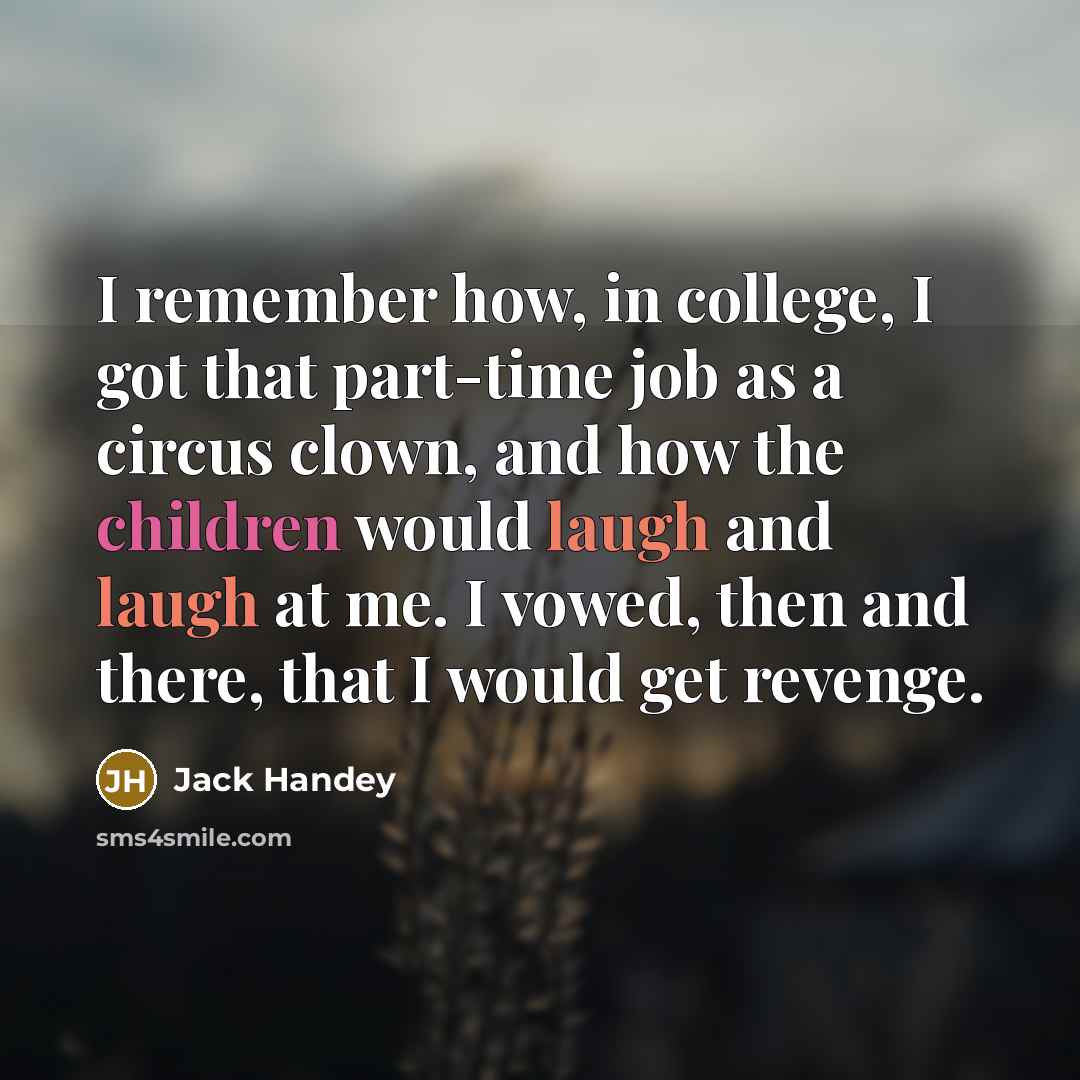 “I remember how, in college, I got that part-time job as a circus clown, and how the children would laugh and laugh at me. I vowed, then and there, that I would get revenge.” quote by Jack Handey
