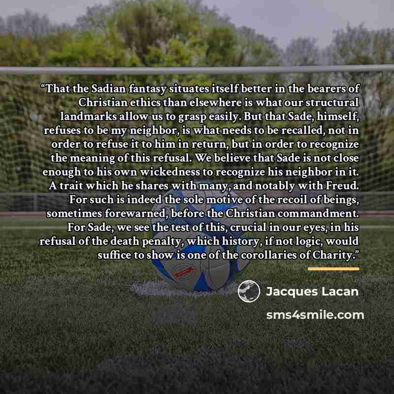 “That the Sadian fantasy situates itself better in the bearers of Christian ethics than elsewhere is what our structural landmarks allow us to grasp easily. But that Sade, himself, refuses to be my neighbor, is what needs to be recalled, not in order to refuse it to him in return, but in order to…” quote by Jacques Lacan