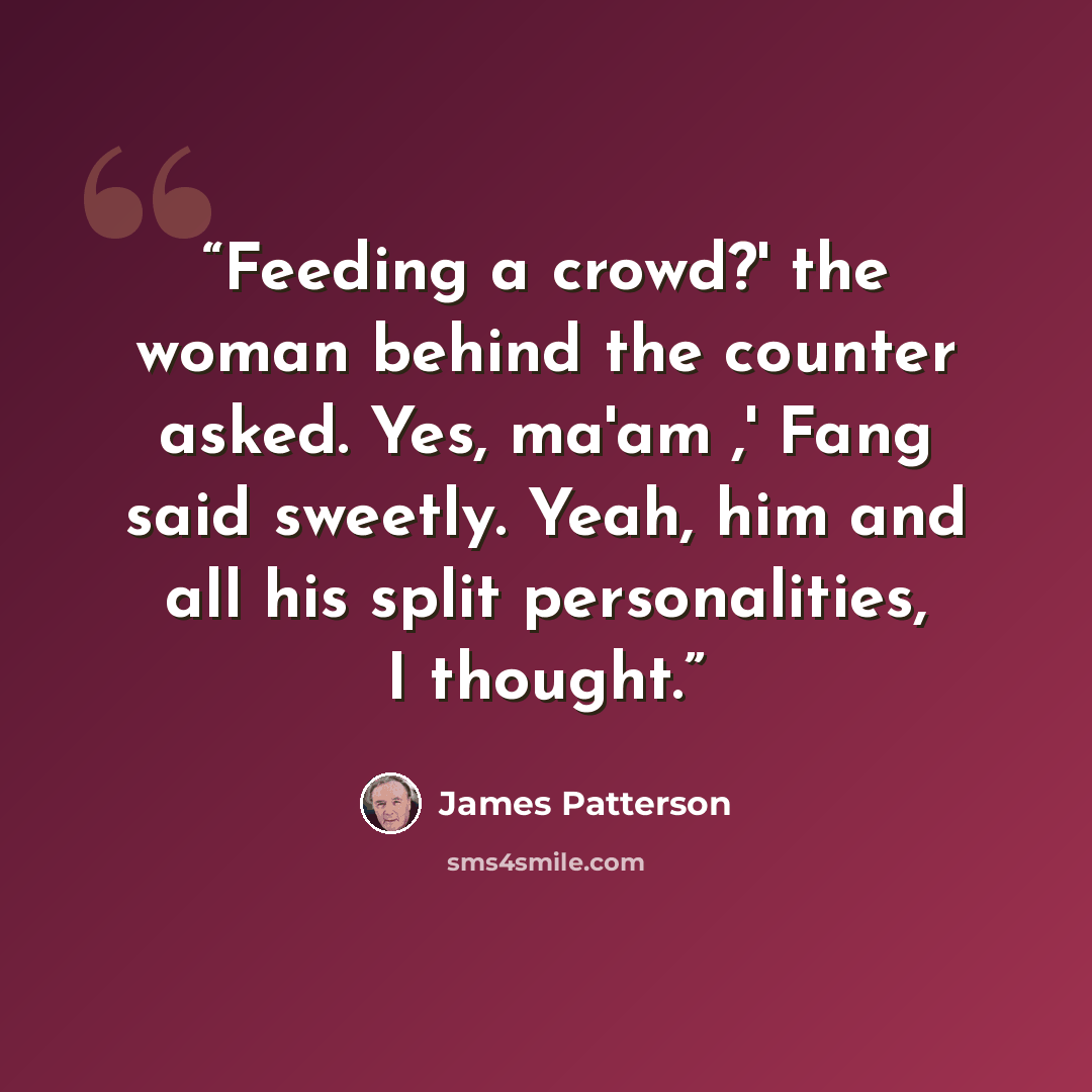 “Feeding a crowd?' the woman behind the counter asked. Yes, ma'am ,' Fang said sweetly. Yeah, him and all his split personalities, I thought.” quote by James Patterson