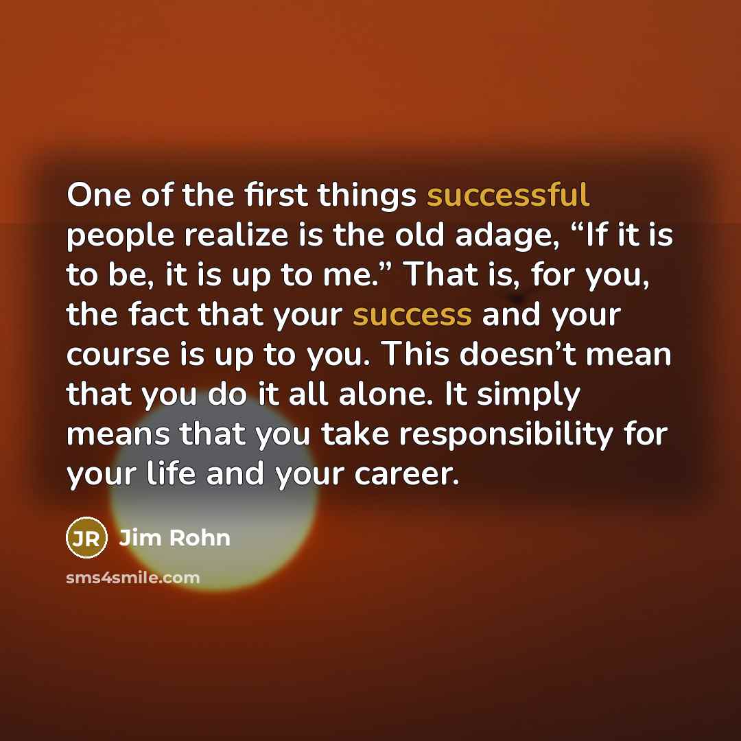 “One of the first things successful people realize is the old adage, “If it is to be, it is up to me.” That is, for you, the fact that your success and your course is up to you. This doesn’t mean that you do it all alone. It simply means that you take responsibility for your life and your career.” quote by Jim Rohn