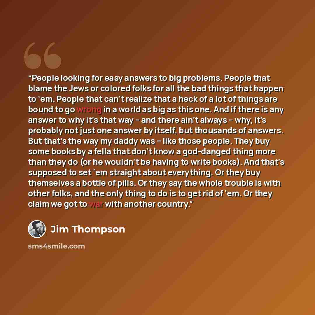“People looking for easy answers to big problems. People that blame the Jews or colored folks for all the bad things that happen to ‘em. People that can’t realize that a heck of a lot of things are bound to go wrong in a world as big as this one. And if there is any answer to why it’s that way –…” quote by Jim Thompson