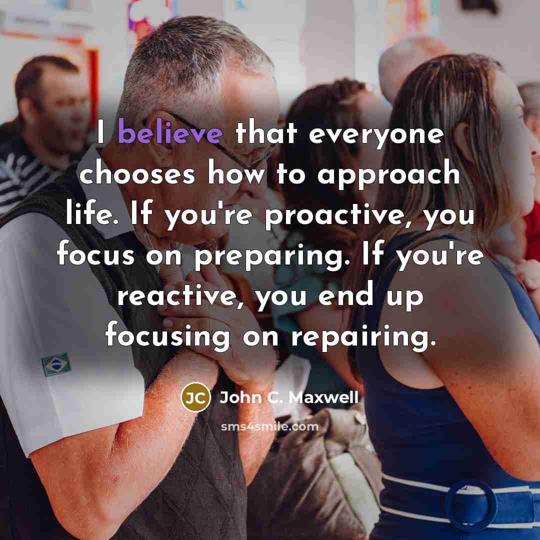 “I believe that everyone chooses how to approach life. If you're proactive, you focus on preparing. If you're reactive, you end up focusing on repairing.” quote by John C. Maxwell