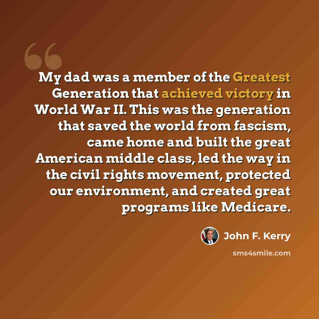 “My dad was a member of the Greatest Generation that achieved victory in World War II. This was the generation that saved the world from fascism, came home and built the great American middle class, led the way in the civil rights movement, protected our environment, and created great programs like…” quote by John F. Kerry