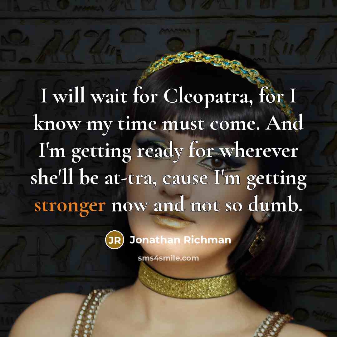 “I will wait for Cleopatra, for I know my time must come. And I'm getting ready for wherever she'll be at-tra, cause I'm getting stronger now and not so dumb.” quote by Jonathan Richman
