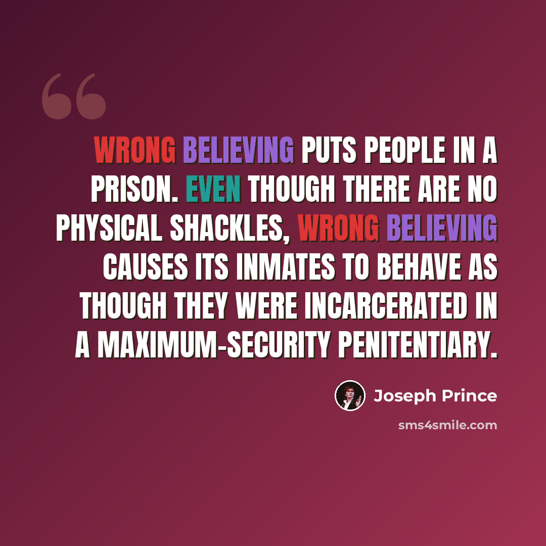 “Wrong believing puts people in a prison. Even though there are no physical shackles, wrong believing causes its inmates to behave as though they were incarcerated in a maximum-security penitentiary.” quote by Joseph Prince