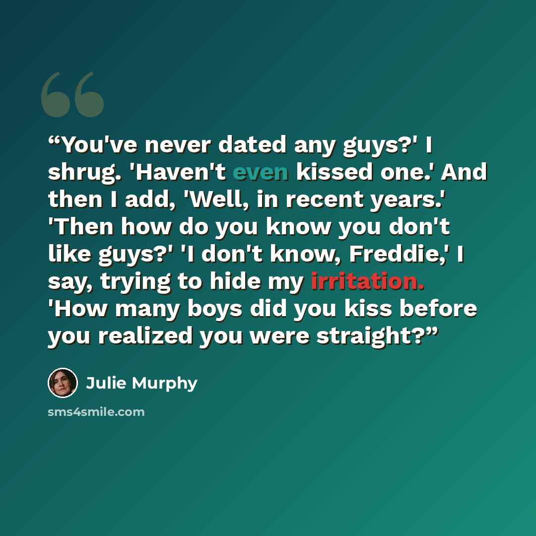 “You've never dated any guys?' I shrug. 'Haven't even kissed one.' And then I add, 'Well, in recent years.' 'Then how do you know you don't like guys?' 'I don't know, Freddie,' I say, trying to hide my irritation. 'How many boys did you kiss before you realized you were straight?” quote by Julie Murphy