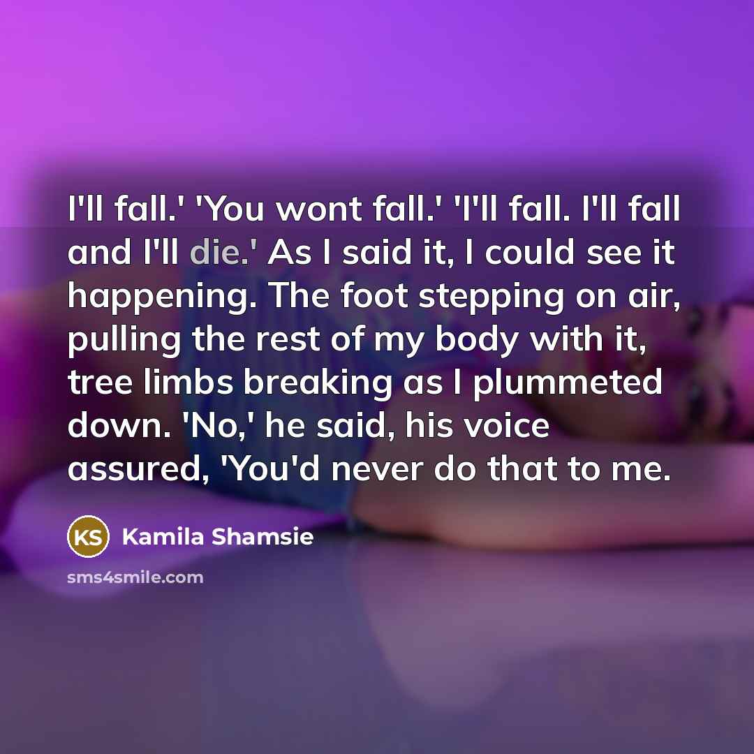 “I'll fall.' 'You wont fall.' 'I'll fall. I'll fall and I'll die.' As I said it, I could see it happening. The foot stepping on air, pulling the rest of my body with it, tree limbs breaking as I plummeted down. 'No,' he said, his voice assured, 'You'd never do that to me.” quote by Kamila Shamsie