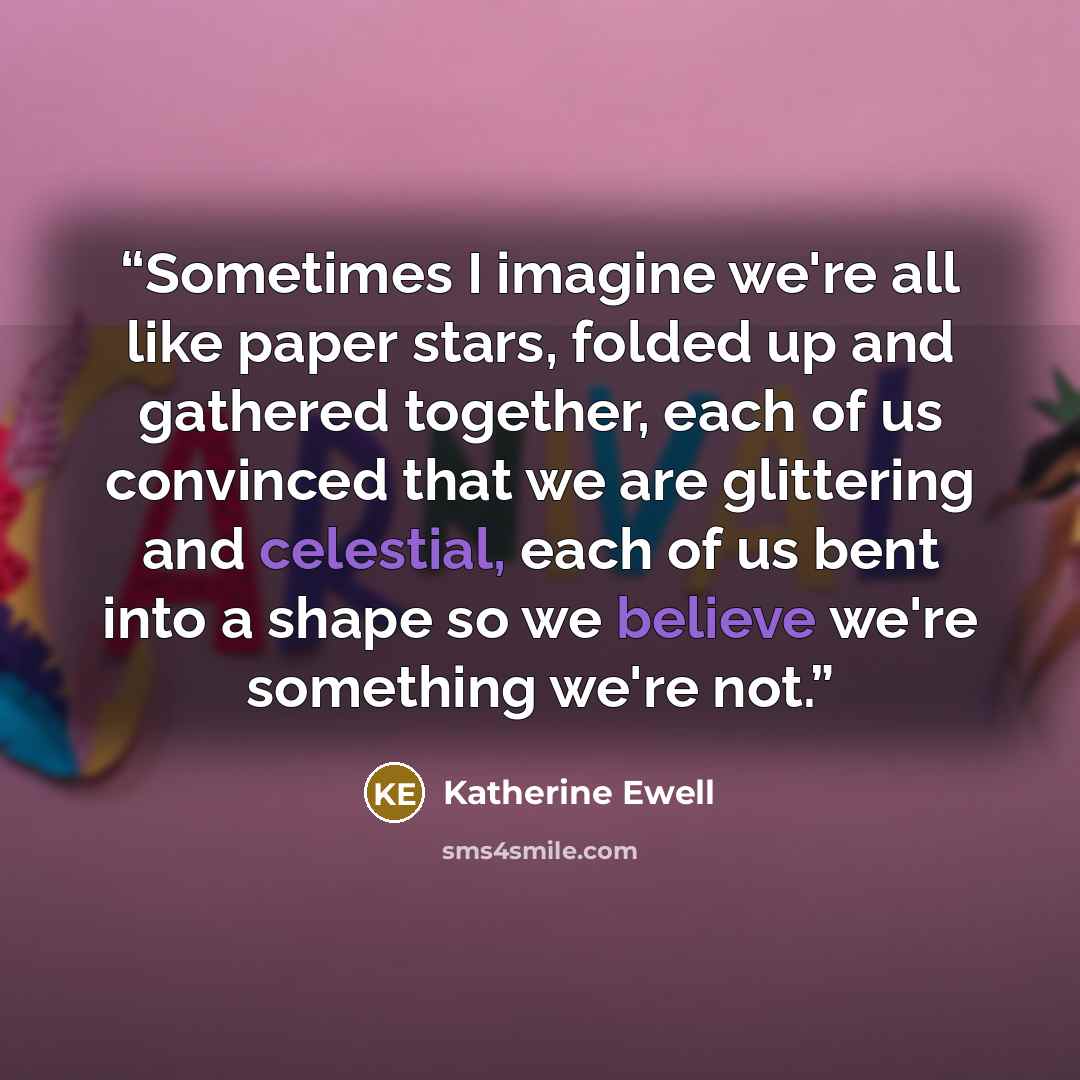 “Sometimes I imagine we're all like paper stars, folded up and gathered together, each of us convinced that we are glittering and celestial, each of us bent into a shape so we believe we're something we're not.” quote by Katherine Ewell