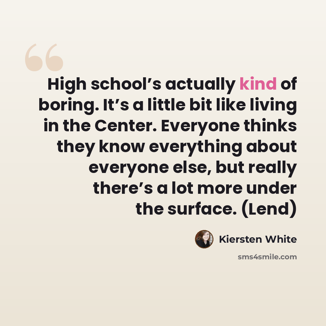 “High school’s actually kind of boring. It’s a little bit like living in the Center. Everyone thinks they know everything about everyone else, but really there’s a lot more under the surface. (Lend)” quote by Kiersten White