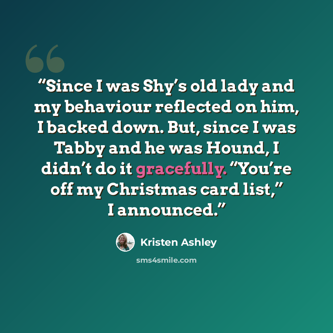 “Since I was Shy’s old lady and my behaviour reflected on him, I backed down. But, since I was Tabby and he was Hound, I didn’t do it gracefully. “You’re off my Christmas card list,” I announced.” quote by Kristen Ashley