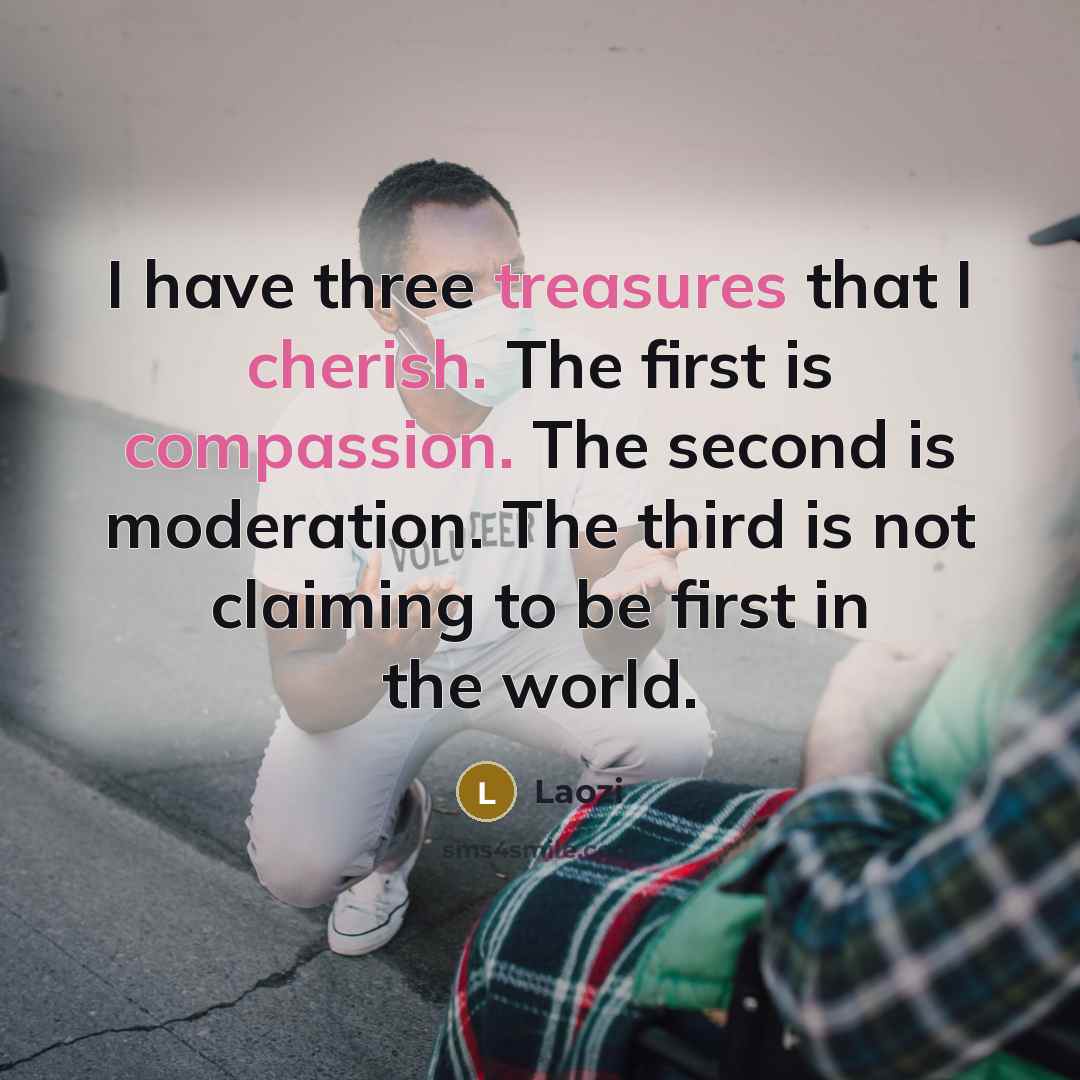 “I have three treasures that I cherish. The first is compassion. The second is moderation. The third is not claiming to be first in the world.” quote by Laozi