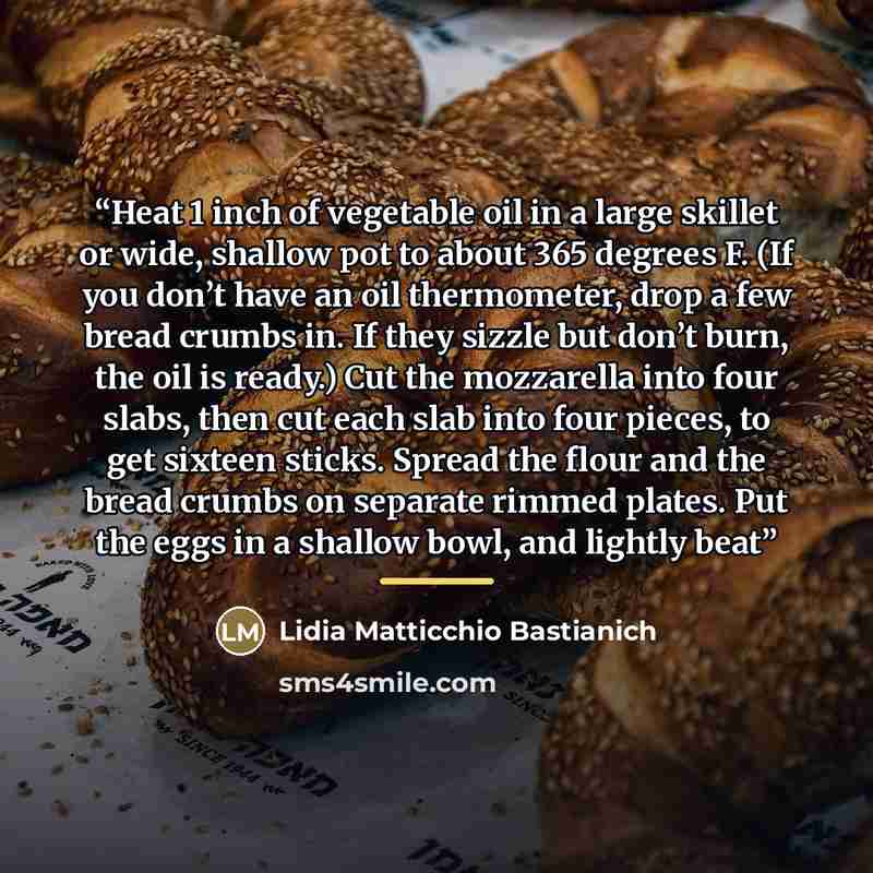 “Heat 1 inch of vegetable oil in a large skillet or wide, shallow pot to about 365 degrees F. (If you don’t have an oil thermometer, drop a few bread crumbs in. If they sizzle but don’t burn, the oil is ready.) Cut the mozzarella into four slabs, then cut each slab into four pieces, to get sixteen…” quote by Lidia Matticchio Bastianich
