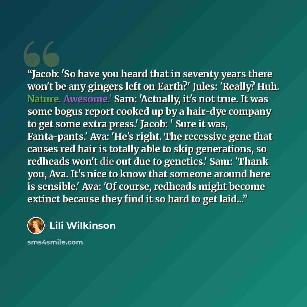 “Jacob: 'So have you heard that in seventy years there won't be any gingers left on Earth?' Jules: 'Really? Huh. Nature. Awesome.' Sam: 'Actually, it's not true. It was some bogus report cooked up by a hair-dye company to get some extra press.' Jacob: ' Sure it was, Fanta-pants.' Ava: 'He's right…” quote by Lili Wilkinson