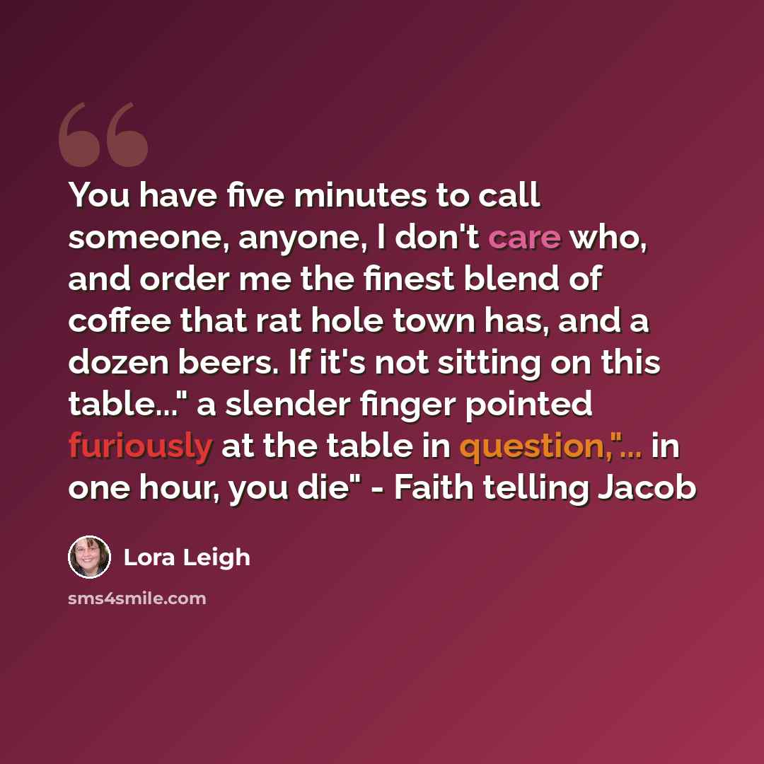 “You have five minutes to call someone, anyone, I don't care who, and order me the finest blend of coffee that rat hole town has, and a dozen beers. If it's not sitting on this table..." a slender finger pointed furiously at the table in question,"... in one hour, you die" - Faith telling Jacob” quote by Lora Leigh