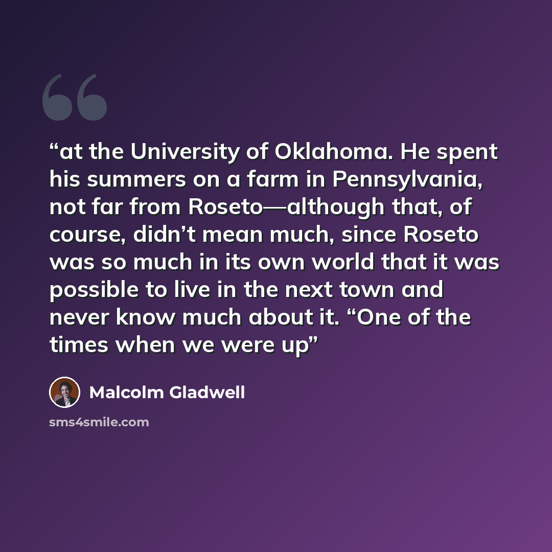 “at the University of Oklahoma. He spent his summers on a farm in Pennsylvania, not far from Roseto—although that, of course, didn’t mean much, since Roseto was so much in its own world that it was possible to live in the next town and never know much about it. “One of the times when we were up” quote by Malcolm Gladwell