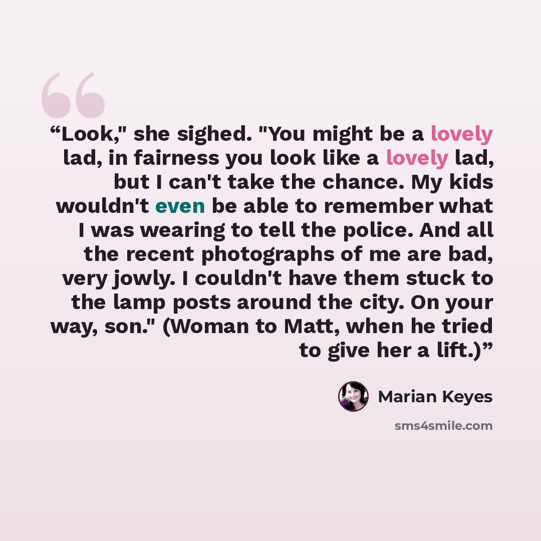 “Look," she sighed. "You might be a lovely lad, in fairness you look like a lovely lad, but I can't take the chance. My kids wouldn't even be able to remember what I was wearing to tell the police. And all the recent photographs of me are bad, very jowly. I couldn't have them stuck to the lamp…” quote by Marian Keyes