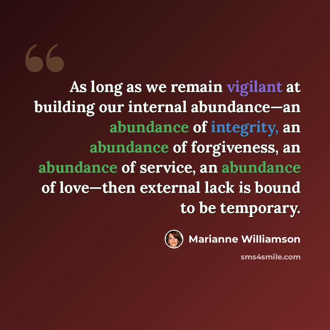 “As long as we remain vigilant at building our internal abundance—an abundance of integrity, an abundance of forgiveness, an abundance of service, an abundance of love—then external lack is bound to be temporary.” quote by Marianne Williamson