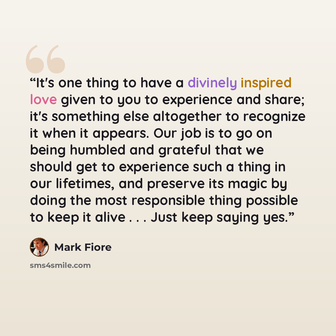 “It's one thing to have a divinely inspired love given to you to experience and share; it's something else altogether to recognize it when it appears. Our job is to go on being humbled and grateful that we should get to experience such a thing in our lifetimes, and preserve its magic by doing the…” quote by Mark Fiore