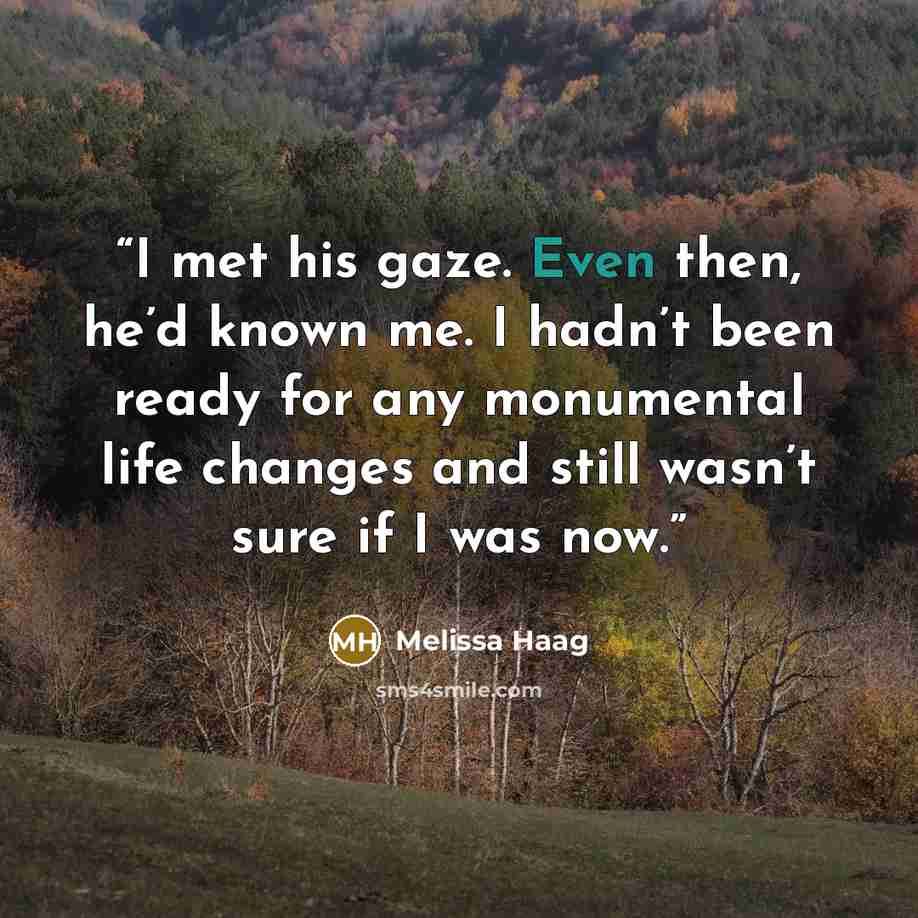 “I met his gaze. Even then, he’d known me. I hadn’t been ready for any monumental life changes and still wasn’t sure if I was now.” quote by Melissa Haag
