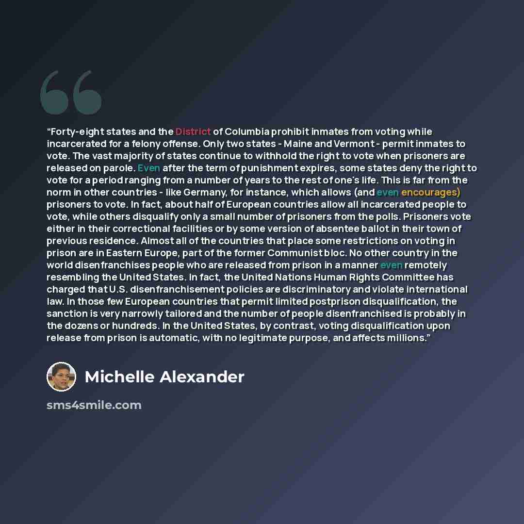 “Forty-eight states and the District of Columbia prohibit inmates from voting while incarcerated for a felony offense. Only two states - Maine and Vermont - permit inmates to vote. The vast majority of states continue to withhold the right to vote when prisoners are released on parole. Even after…” quote by Michelle Alexander
