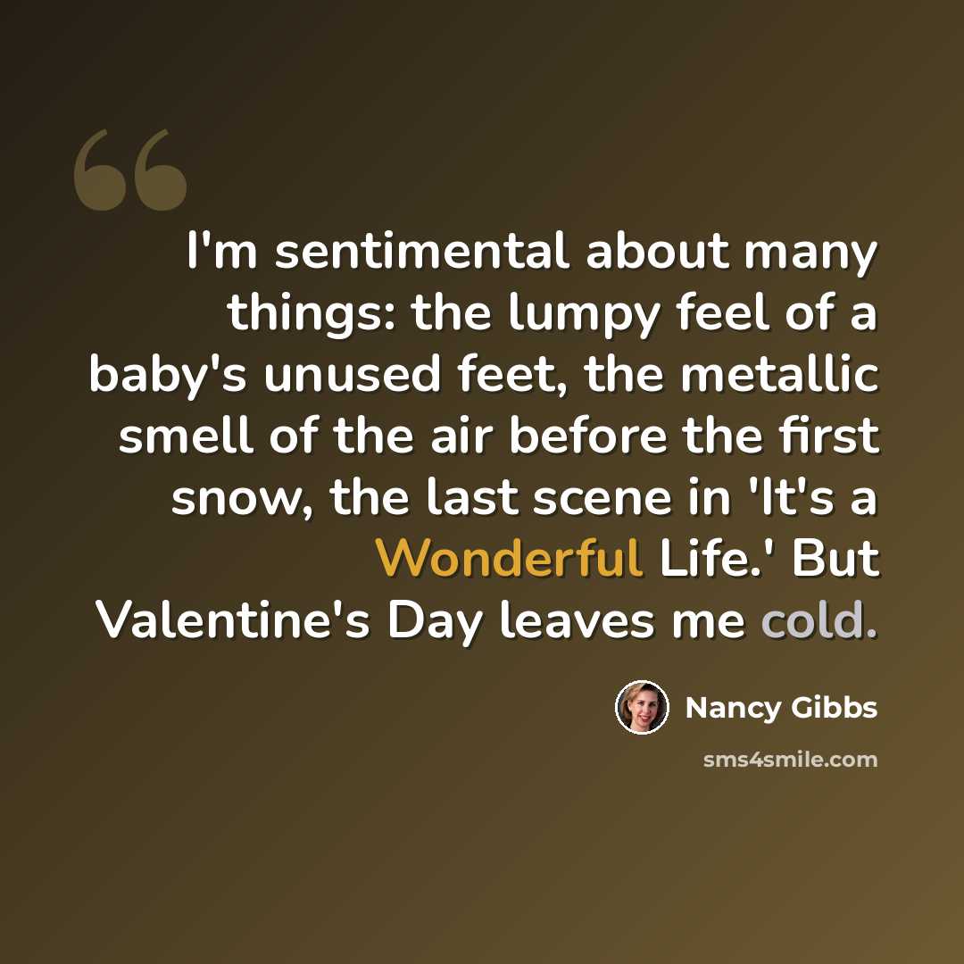 “I'm sentimental about many things: the lumpy feel of a baby's unused feet, the metallic smell of the air before the first snow, the last scene in 'It's a Wonderful Life.' But Valentine's Day leaves me cold.” quote by Nancy Gibbs