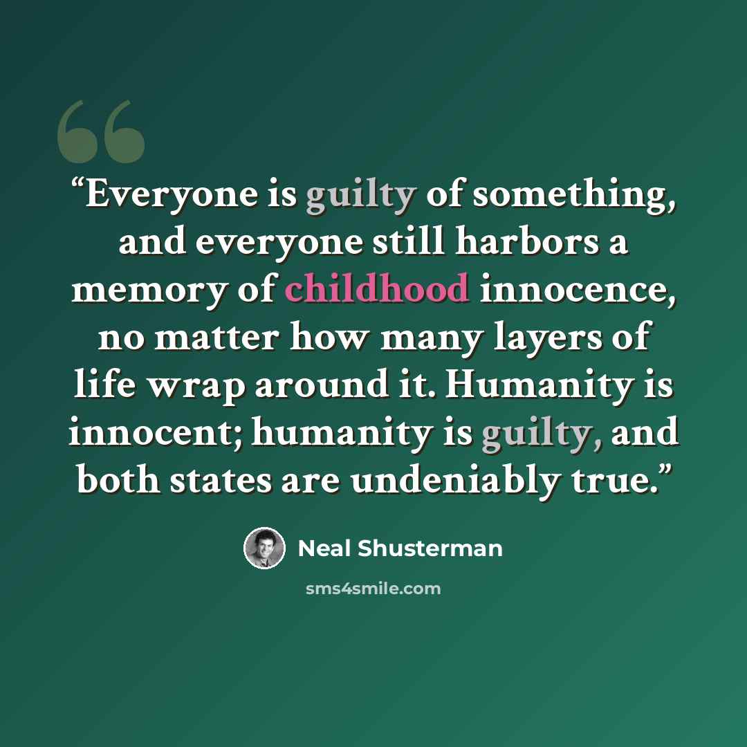 “Everyone is guilty of something, and everyone still harbors a memory of childhood innocence, no matter how many layers of life wrap around it. Humanity is innocent; humanity is guilty, and both states are undeniably true.” quote by Neal Shusterman