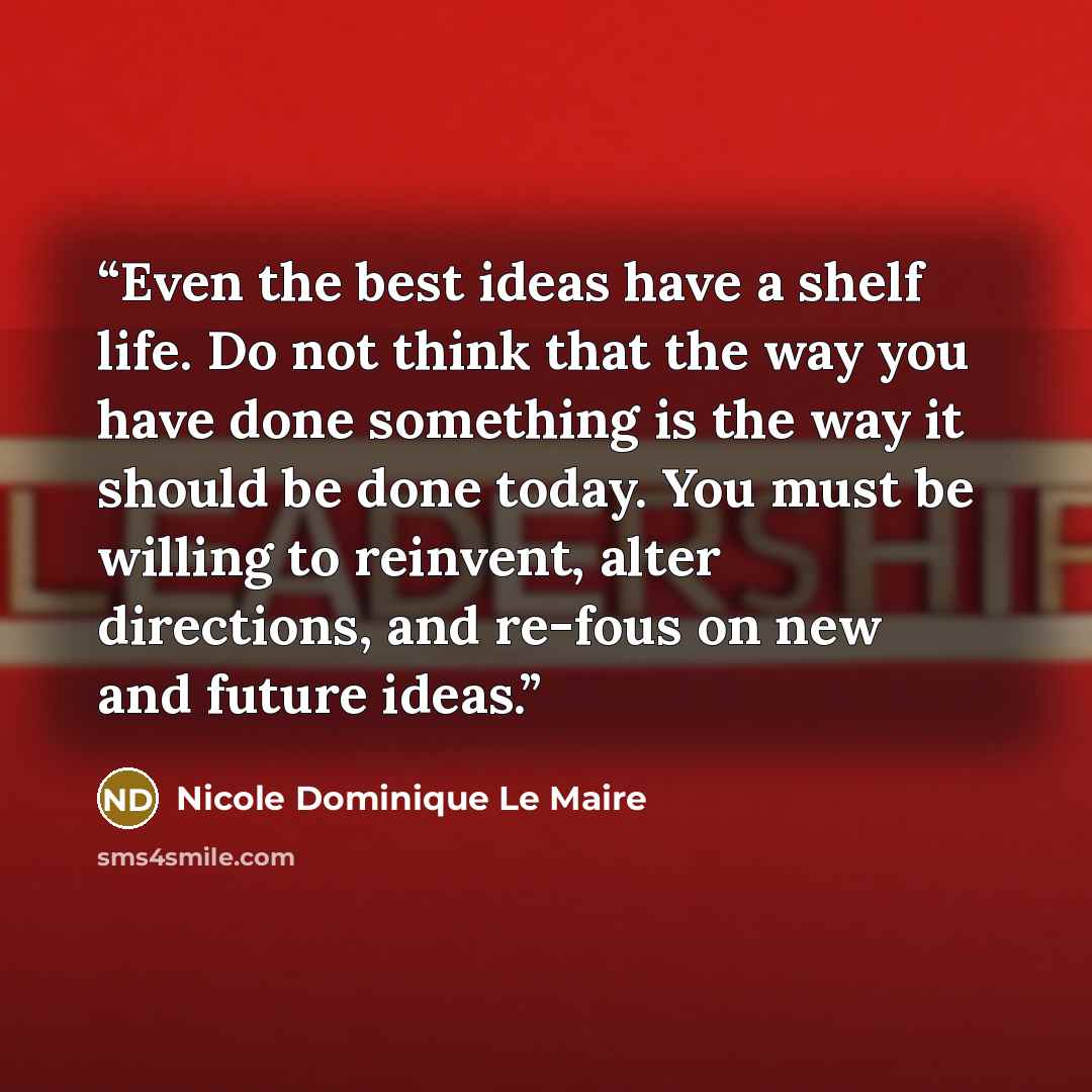 “Even the best ideas have a shelf life. Do not think that the way you have done something is the way it should be done today. You must be willing to reinvent, alter directions, and re-fous on new and future ideas.” quote by Nicole Dominique Le Maire