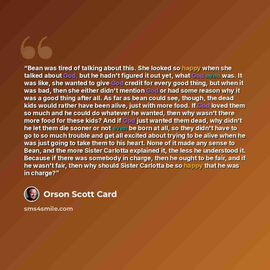 “Bean was tired of talking about this. She looked so happy when she talked about God, but he hadn't figured it out yet, what God even was. It was like, she wanted to give God credit for every good thing, but when it was bad, then she either didn't mention God or had some reason why it was a good…” quote by Orson Scott Card