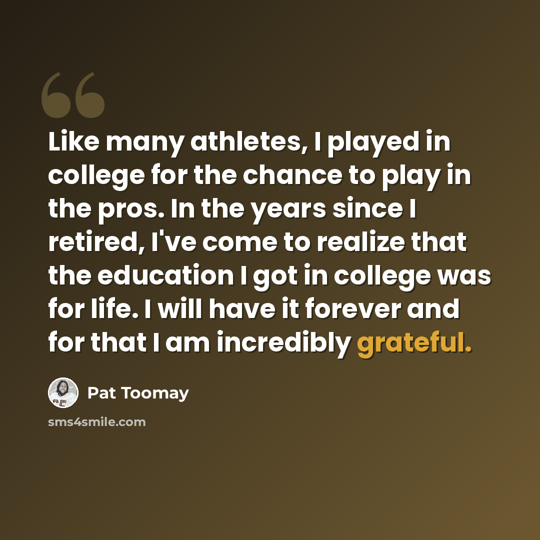 “Like many athletes, I played in college for the chance to play in the pros. In the years since I retired, I've come to realize that the education I got in college was for life. I will have it forever and for that I am incredibly grateful.” quote by Pat Toomay