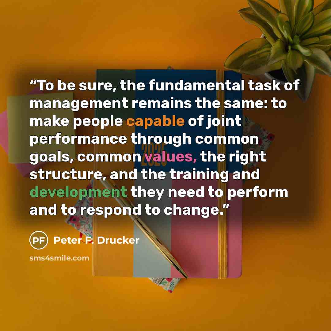 “To be sure, the fundamental task of management remains the same: to make people capable of joint performance through common goals, common values, the right structure, and the training and development they need to perform and to respond to change.” quote by Peter F. Drucker