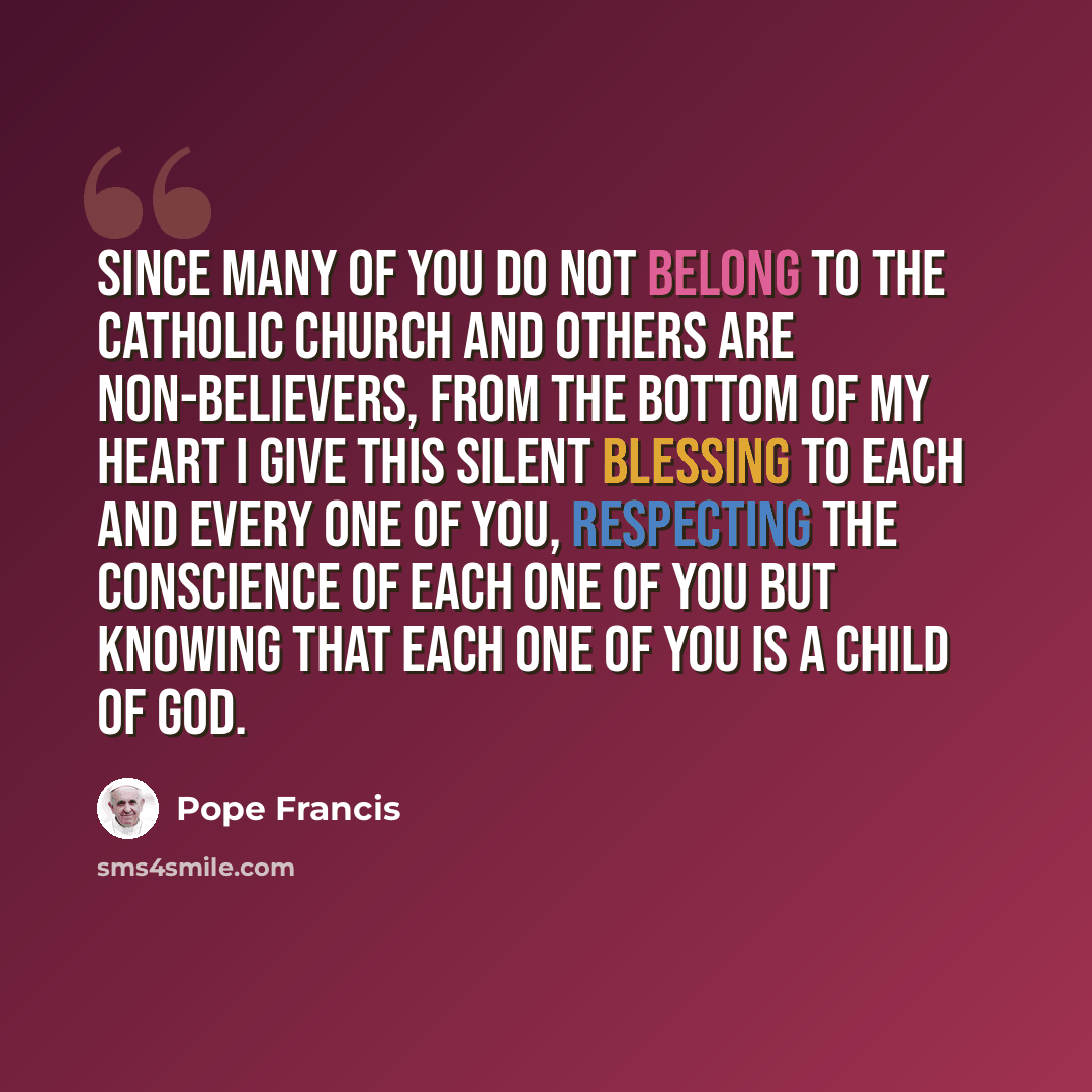 “Since many of you do not belong to the Catholic Church and others are non-believers, from the bottom of my heart I give this silent blessing to each and every one of you, respecting the conscience of each one of you but knowing that each one of you is a child of God.” quote by Pope Francis
