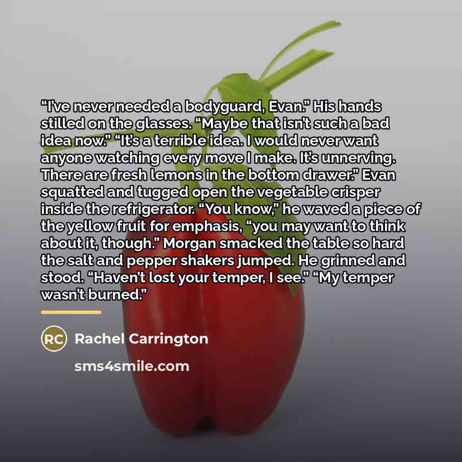 “I’ve never needed a bodyguard, Evan.” His hands stilled on the glasses. “Maybe that isn’t such a bad idea now.” “It’s a terrible idea. I would never want anyone watching every move I make. It’s unnerving. There are fresh lemons in the bottom drawer.” Evan squatted and tugged open the vegetable…” quote by Rachel Carrington