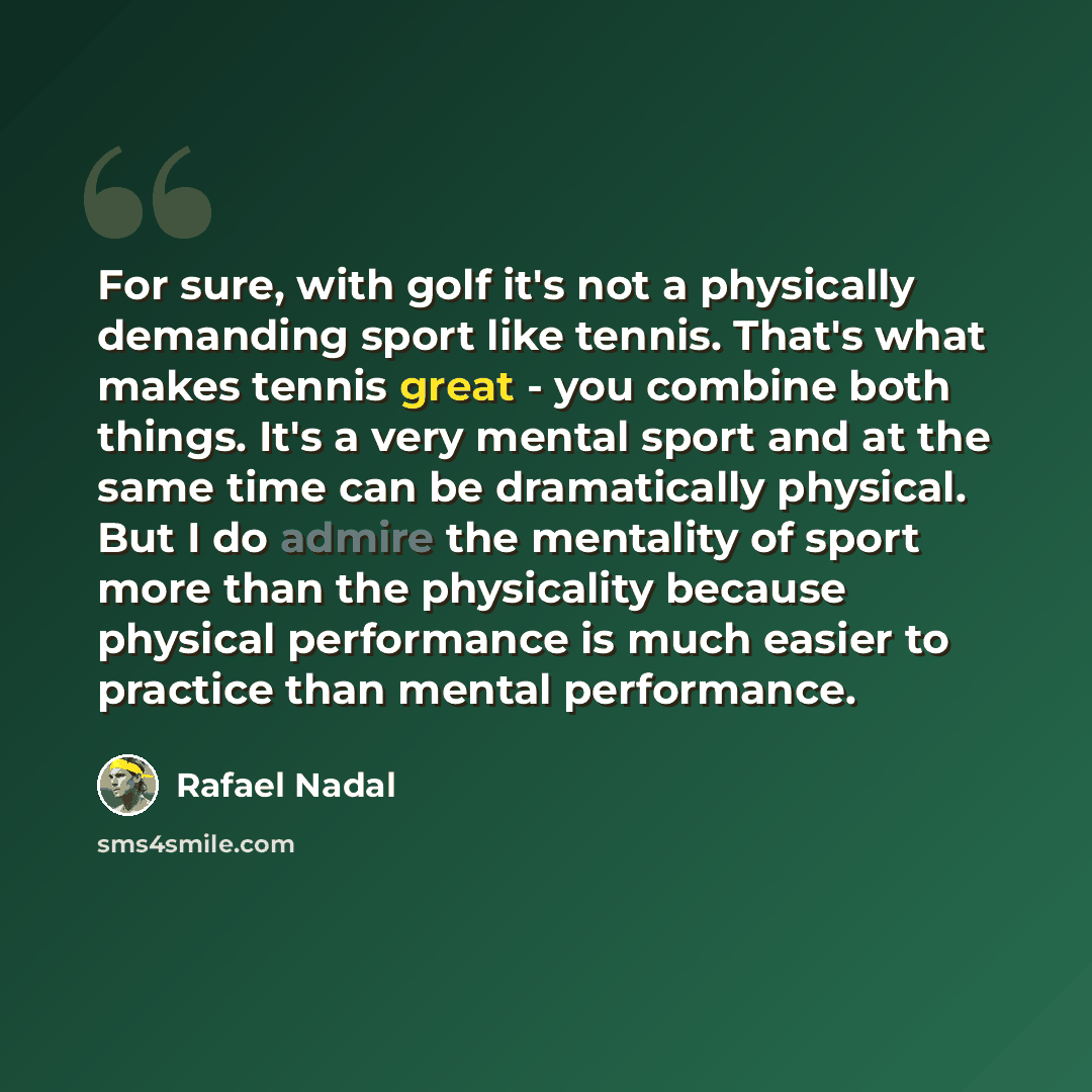 “For sure, with golf it's not a physically demanding sport like tennis. That's what makes tennis great - you combine both things. It's a very mental sport and at the same time can be dramatically physical. But I do admire the mentality of sport more than the physicality because physical performance…” quote by Rafael Nadal