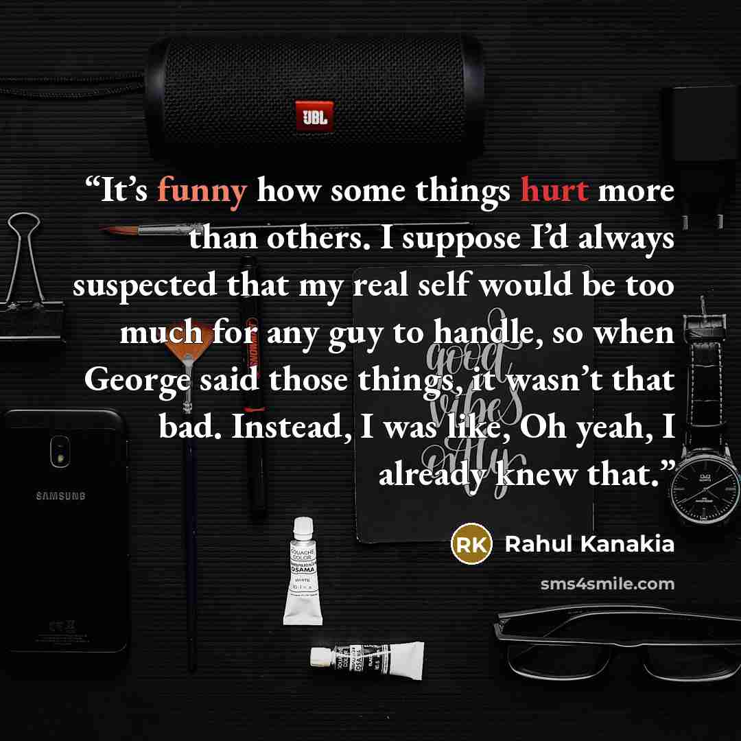“It’s funny how some things hurt more than others. I suppose I’d always suspected that my real self would be too much for any guy to handle, so when George said those things, it wasn’t that bad. Instead, I was like, Oh yeah, I already knew that.” quote by Rahul Kanakia