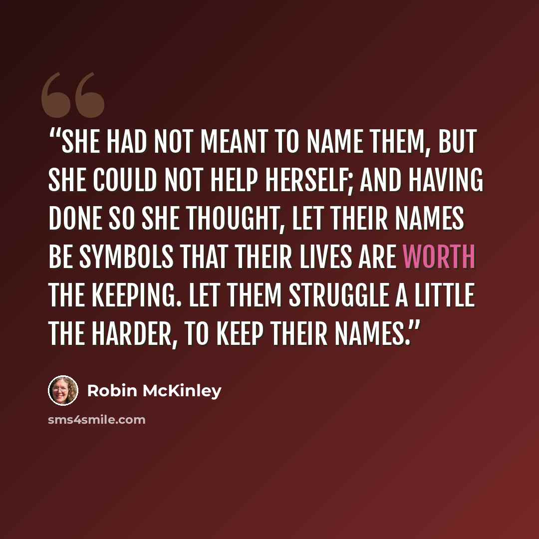 “She had not meant to name them, but she could not help herself; and having done so she thought, Let their names be symbols that their lives are worth the keeping. Let them struggle a little the harder, to keep their names.” quote by Robin McKinley