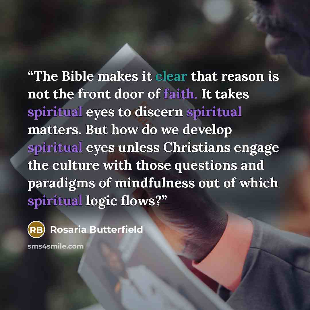 “The Bible makes it clear that reason is not the front door of faith. It takes spiritual eyes to discern spiritual matters. But how do we develop spiritual eyes unless Christians engage the culture with those questions and paradigms of mindfulness out of which spiritual logic flows?” quote by Rosaria Butterfield